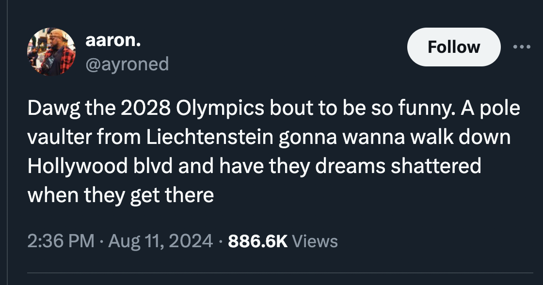 screenshot - aaron. Dawg the 2028 Olympics bout to be so funny. A pole vaulter from Liechtenstein gonna wanna walk down Hollywood blvd and have they dreams shattered when they get there . Views